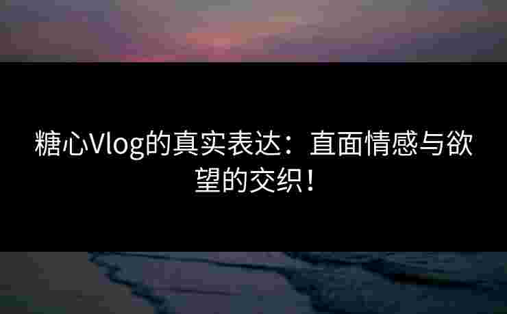 糖心Vlog的真实表达：直面情感与欲望的交织！