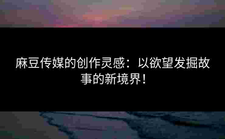 麻豆传媒的创作灵感：以欲望发掘故事的新境界！