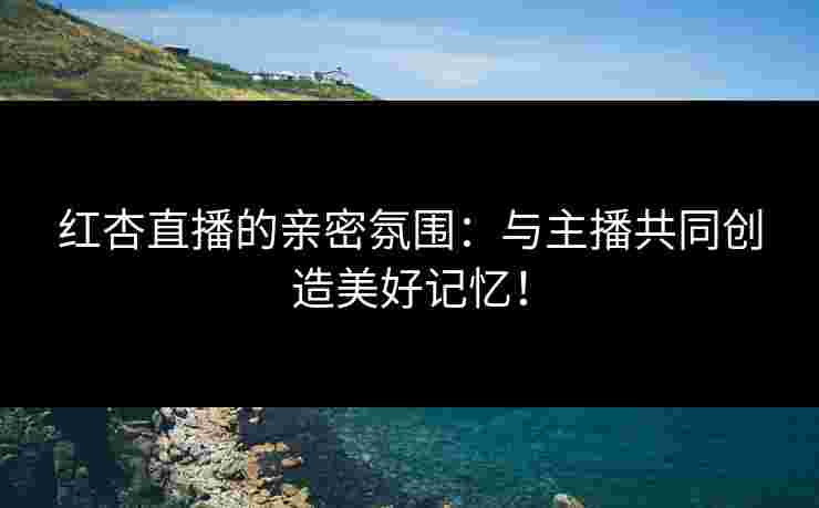 红杏直播的亲密氛围：与主播共同创造美好记忆！