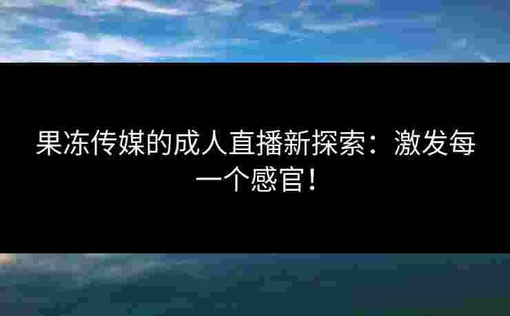 果冻传媒的成人直播新探索：激发每一个感官！