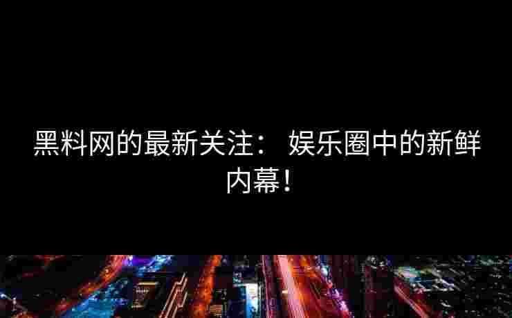 黑料网的最新关注： 娱乐圈中的新鲜内幕！
